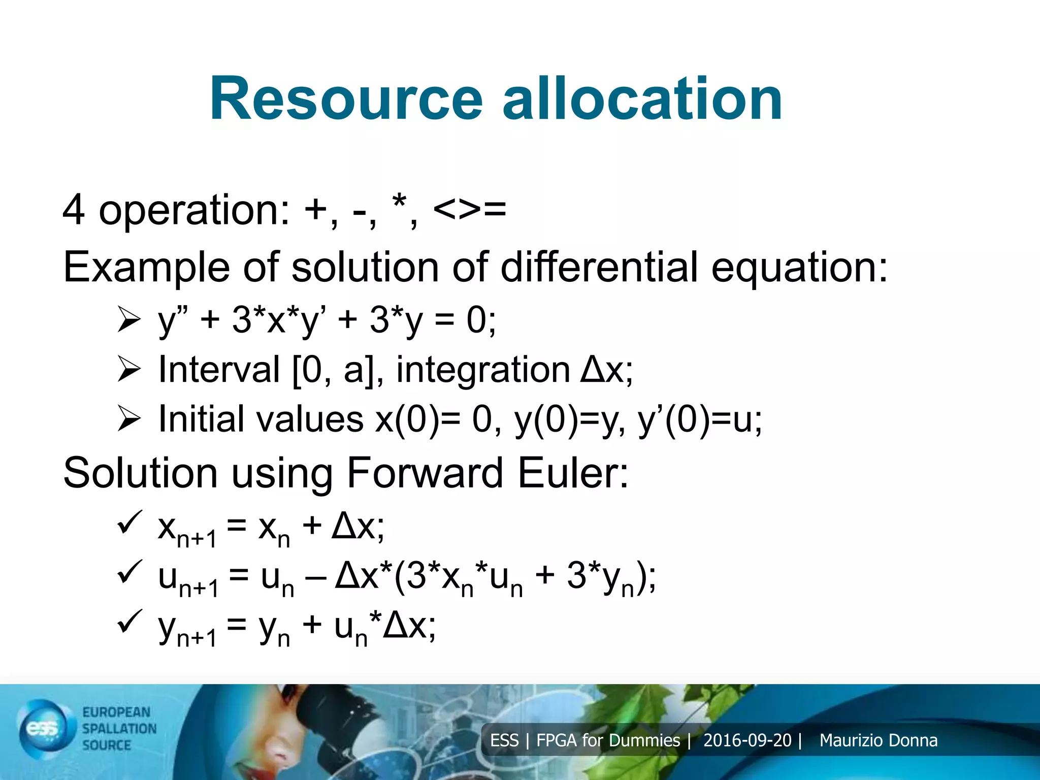ESS | FPGA for Dummies | 2016-09-20 | Maurizio Donna
Resource allocation
4 operation: +, -, *, <>=
Example of solution of differential equation:
 y” + 3*x*y’ + 3*y = 0;
 Interval [0, a], integration Δx;
 Initial values x(0)= 0, y(0)=y, y’(0)=u;
Solution using Forward Euler:
 xn+1 = xn + Δx;
 un+1 = un – Δx*(3*xn*un + 3*yn);
 yn+1 = yn + un*Δx;
 