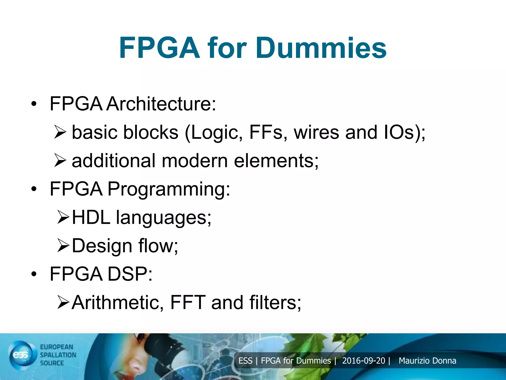 ESS | FPGA for Dummies | 2016-09-20 | Maurizio Donna
FPGA for Dummies
• FPGA Architecture:
 basic blocks (Logic, FFs, wires and IOs);
 additional modern elements;
• FPGA Programming:
HDL languages;
Design flow;
• FPGA DSP:
Arithmetic, FFT and filters;
 