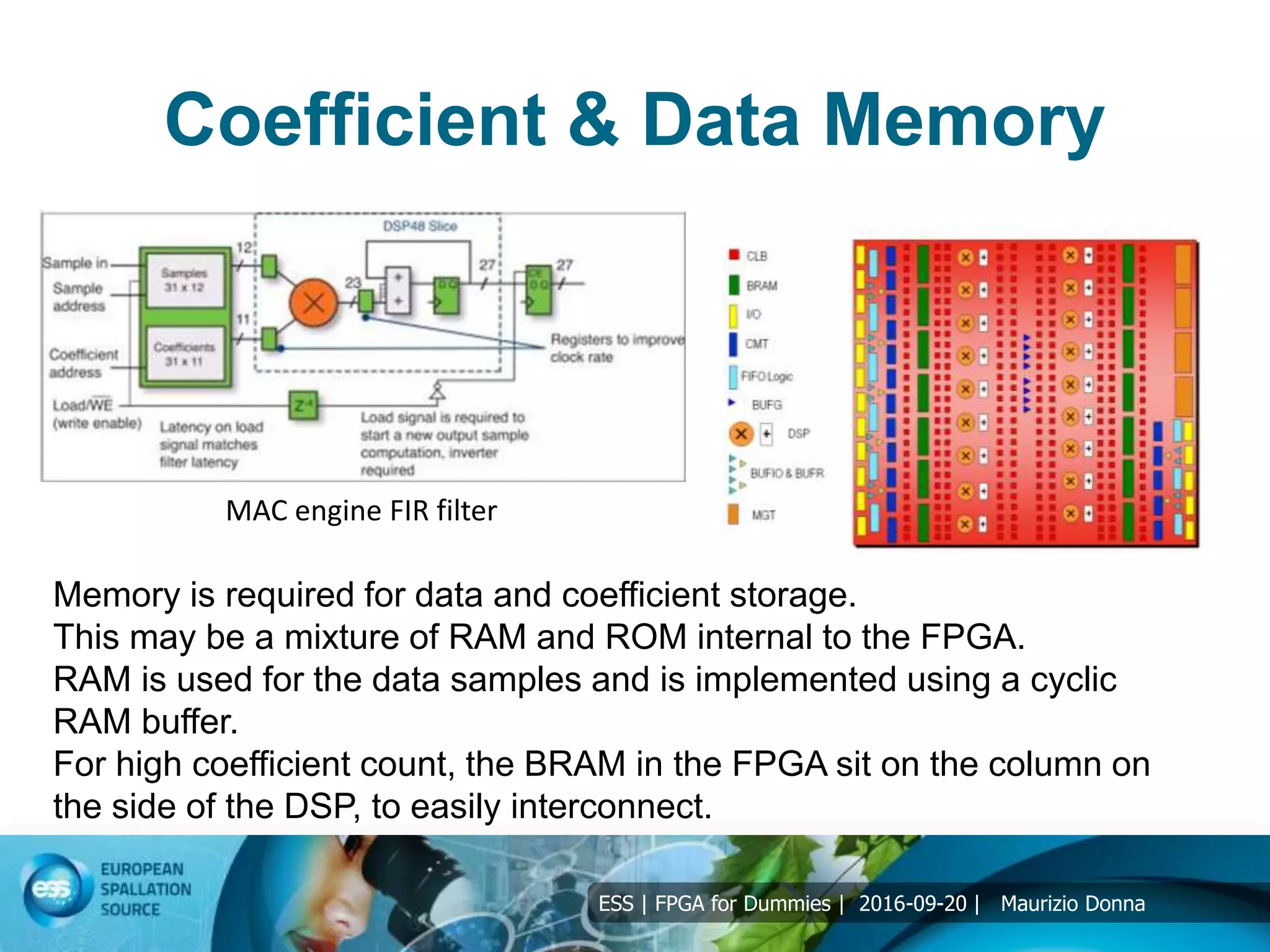ESS | FPGA for Dummies | 2016-09-20 | Maurizio Donna
Coefficient & Data Memory
Memory is required for data and coefficient storage.
This may be a mixture of RAM and ROM internal to the FPGA.
RAM is used for the data samples and is implemented using a cyclic
RAM buffer.
For high coefficient count, the BRAM in the FPGA sit on the column on
the side of the DSP, to easily interconnect.
MAC engine FIR filter
 