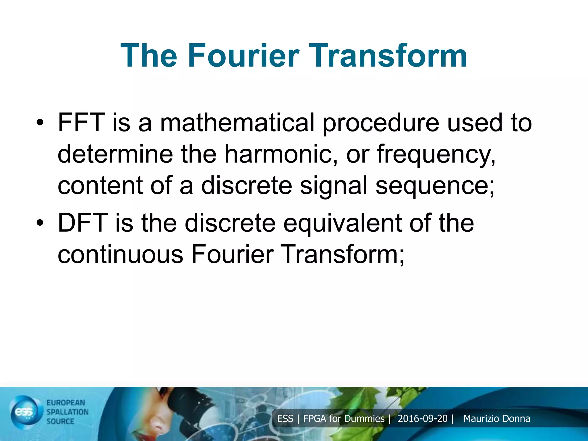 ESS | FPGA for Dummies | 2016-09-20 | Maurizio Donna
The Fourier Transform
• FFT is a mathematical procedure used to
determine the harmonic, or frequency,
content of a discrete signal sequence;
• DFT is the discrete equivalent of the
continuous Fourier Transform;
 