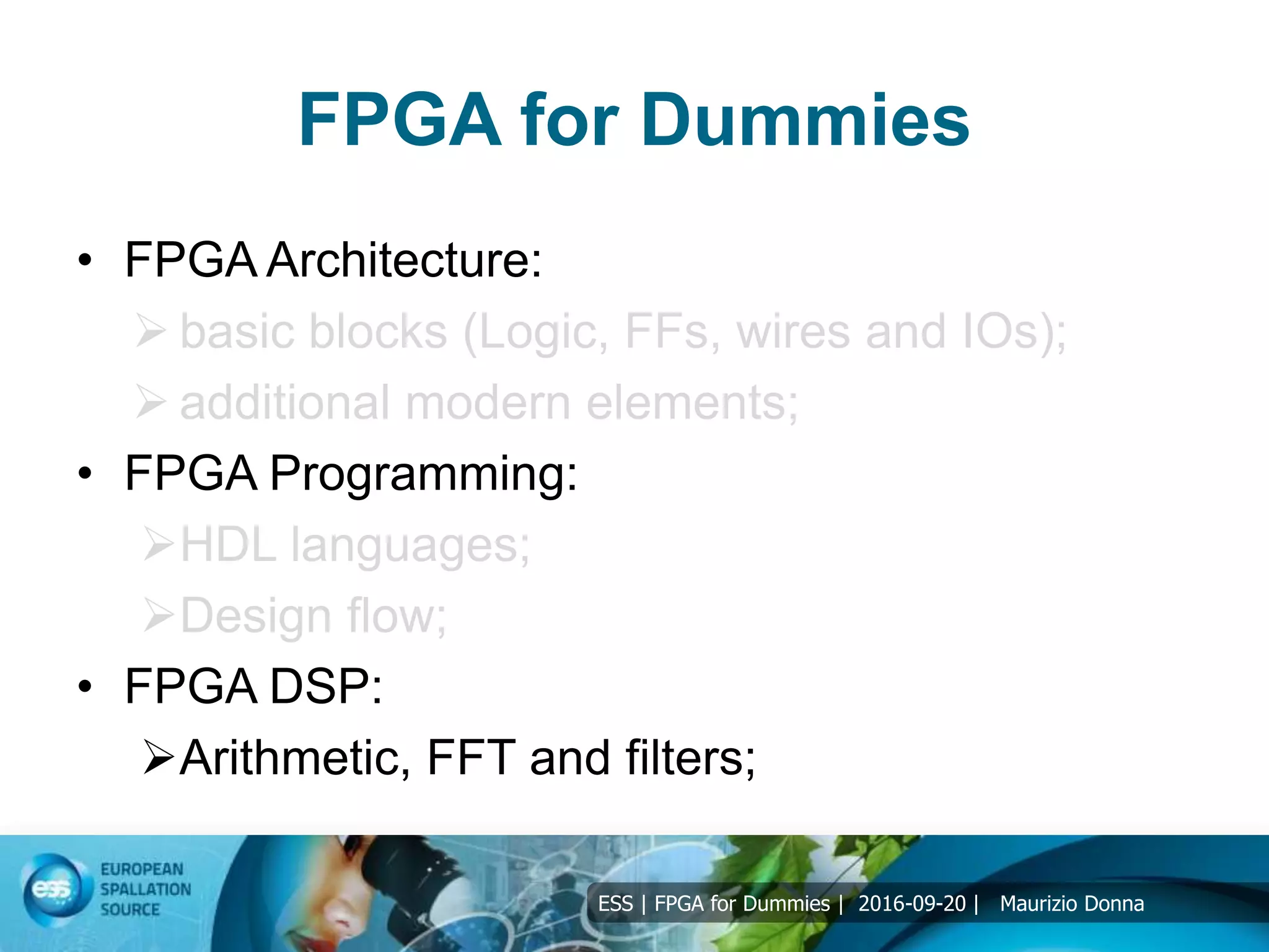 ESS | FPGA for Dummies | 2016-09-20 | Maurizio Donna
FPGA for Dummies
• FPGA Architecture:
 basic blocks (Logic, FFs, wires and IOs);
 additional modern elements;
• FPGA Programming:
HDL languages;
Design flow;
• FPGA DSP:
Arithmetic, FFT and filters;
 