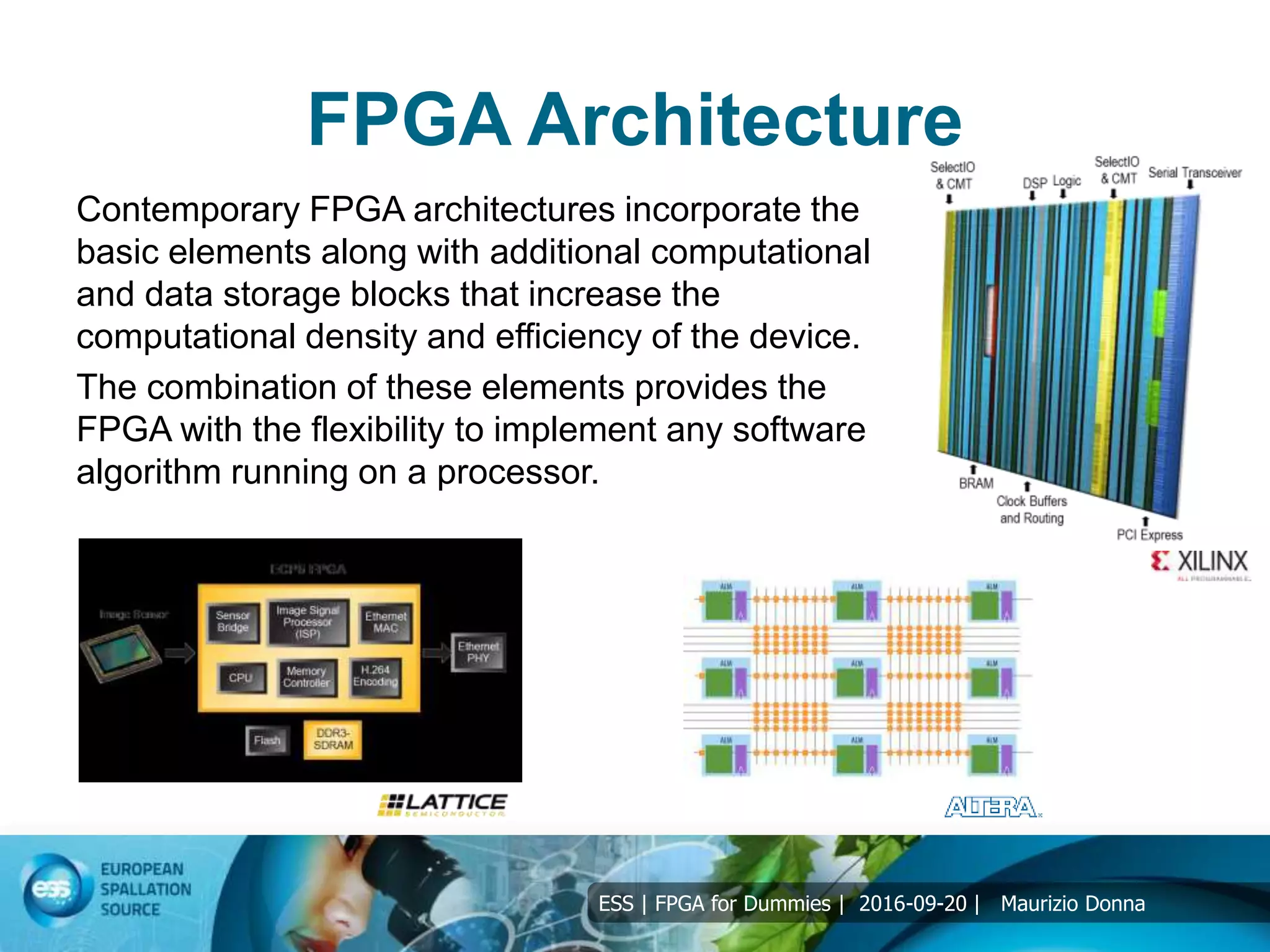 ESS | FPGA for Dummies | 2016-09-20 | Maurizio Donna
FPGA Architecture
Contemporary FPGA architectures incorporate the
basic elements along with additional computational
and data storage blocks that increase the
computational density and efficiency of the device.
The combination of these elements provides the
FPGA with the flexibility to implement any software
algorithm running on a processor.
 