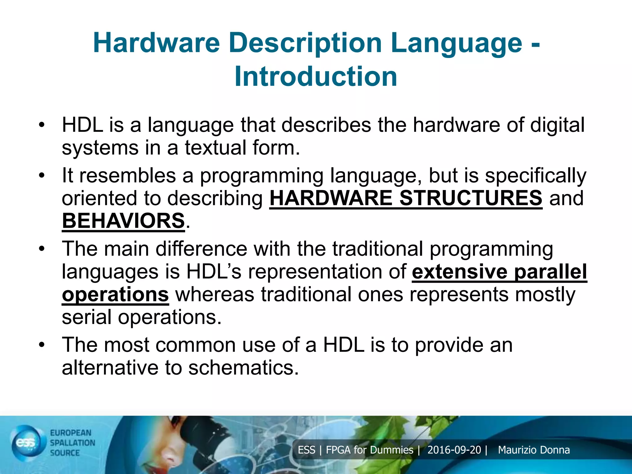 ESS | FPGA for Dummies | 2016-09-20 | Maurizio Donna
Hardware Description Language -
Introduction
• HDL is a language that describes the hardware of digital
systems in a textual form.
• It resembles a programming language, but is specifically
oriented to describing HARDWARE STRUCTURES and
BEHAVIORS.
• The main difference with the traditional programming
languages is HDL’s representation of extensive parallel
operations whereas traditional ones represents mostly
serial operations.
• The most common use of a HDL is to provide an
alternative to schematics.
 