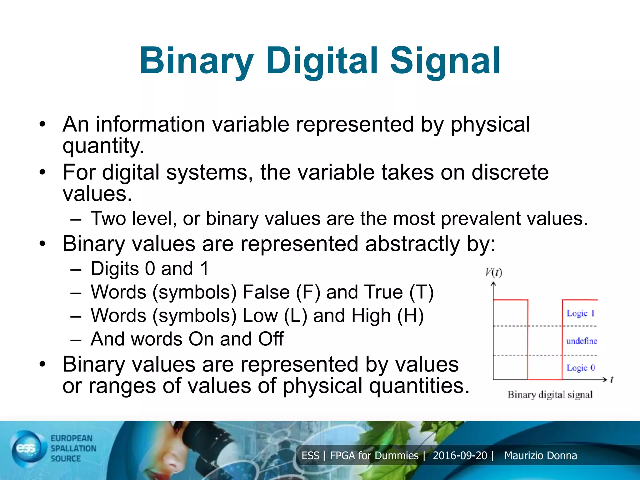 ESS | FPGA for Dummies | 2016-09-20 | Maurizio Donna
Binary Digital Signal
• An information variable represented by physical
quantity.
• For digital systems, the variable takes on discrete
values.
– Two level, or binary values are the most prevalent values.
• Binary values are represented abstractly by:
– Digits 0 and 1
– Words (symbols) False (F) and True (T)
– Words (symbols) Low (L) and High (H)
– And words On and Off
• Binary values are represented by values
or ranges of values of physical quantities.
 