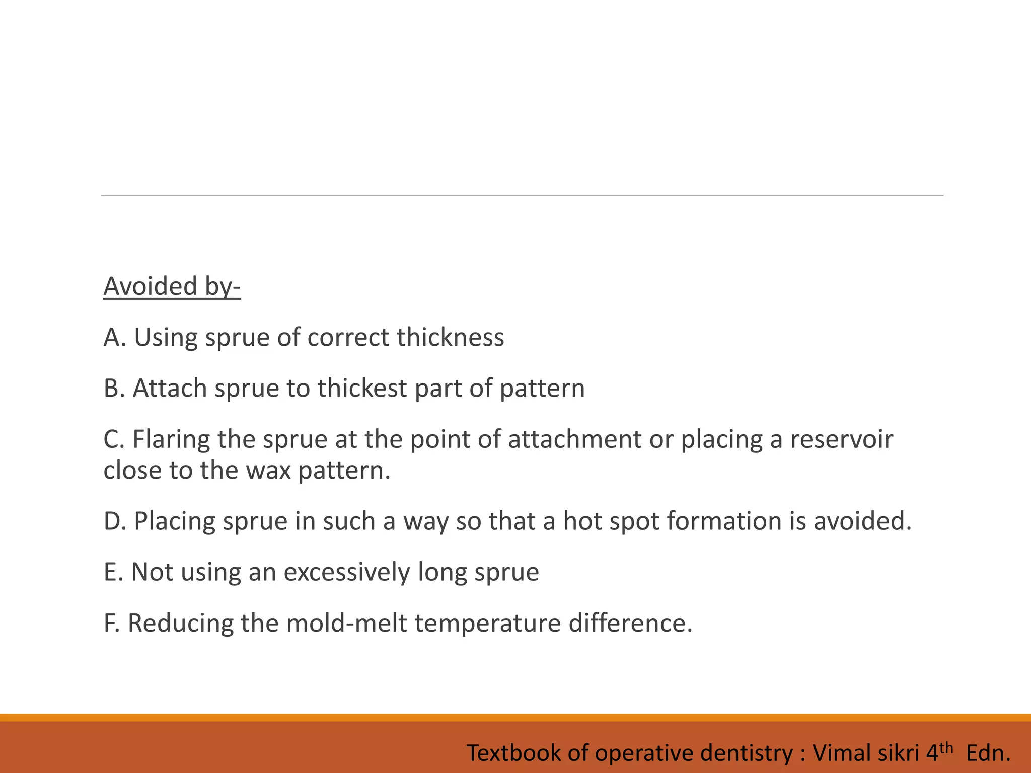 Avoided by-
A. Using sprue of correct thickness
B. Attach sprue to thickest part of pattern
C. Flaring the sprue at the point of attachment or placing a reservoir
close to the wax pattern.
D. Placing sprue in such a way so that a hot spot formation is avoided.
E. Not using an excessively long sprue
F. Reducing the mold-melt temperature difference.
Textbook of operative dentistry : Vimal sikri 4th Edn.
 