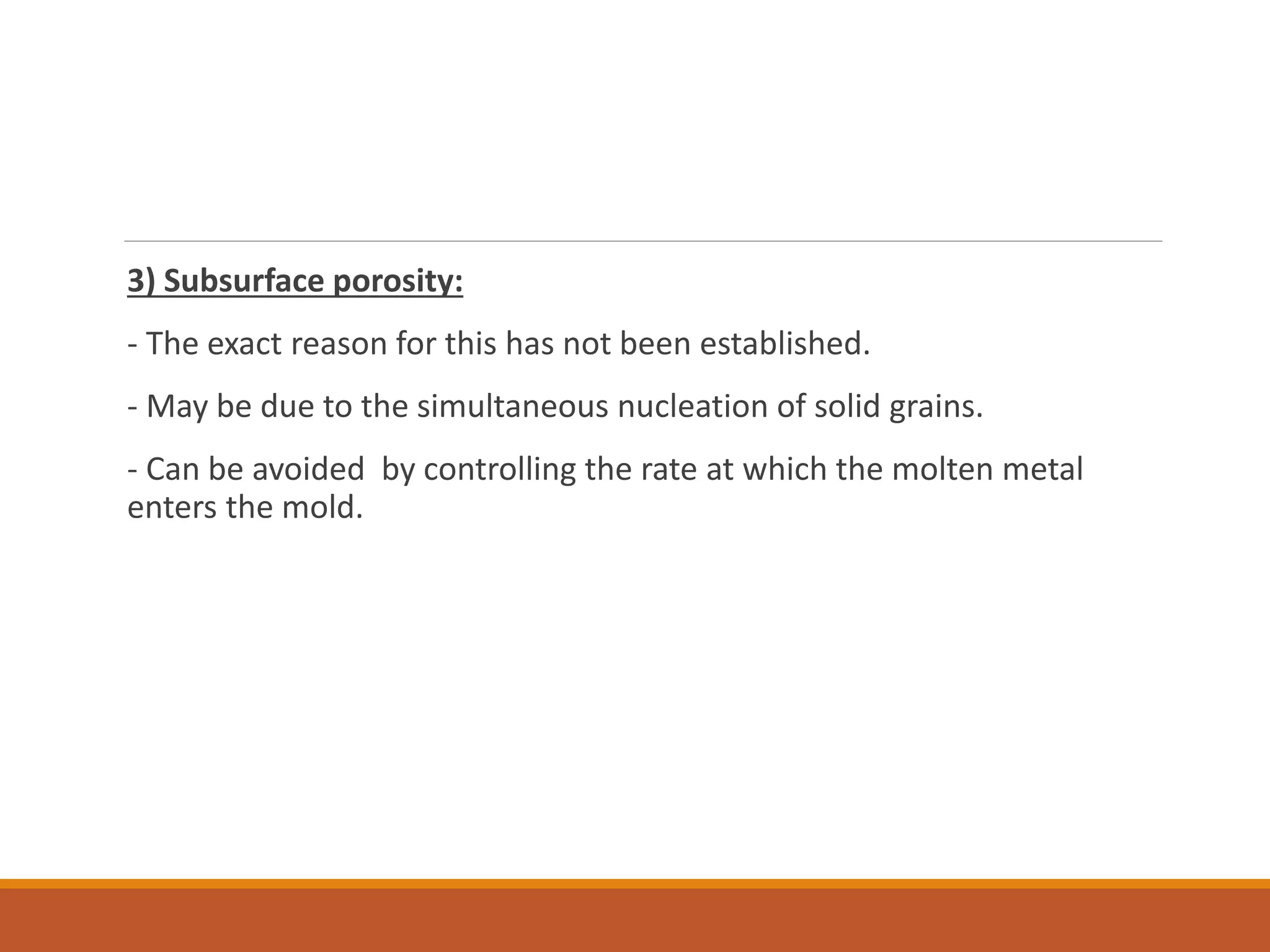 3) Subsurface porosity:
- The exact reason for this has not been established.
- May be due to the simultaneous nucleation of solid grains.
- Can be avoided by controlling the rate at which the molten metal
enters the mold.
 