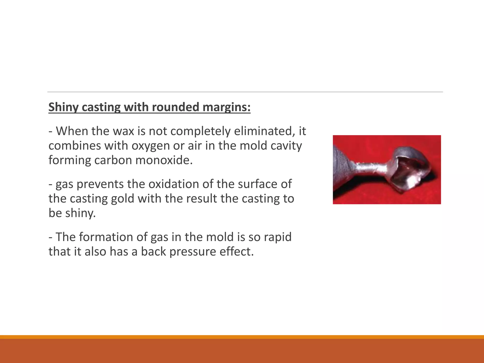Shiny casting with rounded margins:
- When the wax is not completely eliminated, it
combines with oxygen or air in the mold cavity
forming carbon monoxide.
- gas prevents the oxidation of the surface of
the casting gold with the result the casting to
be shiny.
- The formation of gas in the mold is so rapid
that it also has a back pressure effect.
 