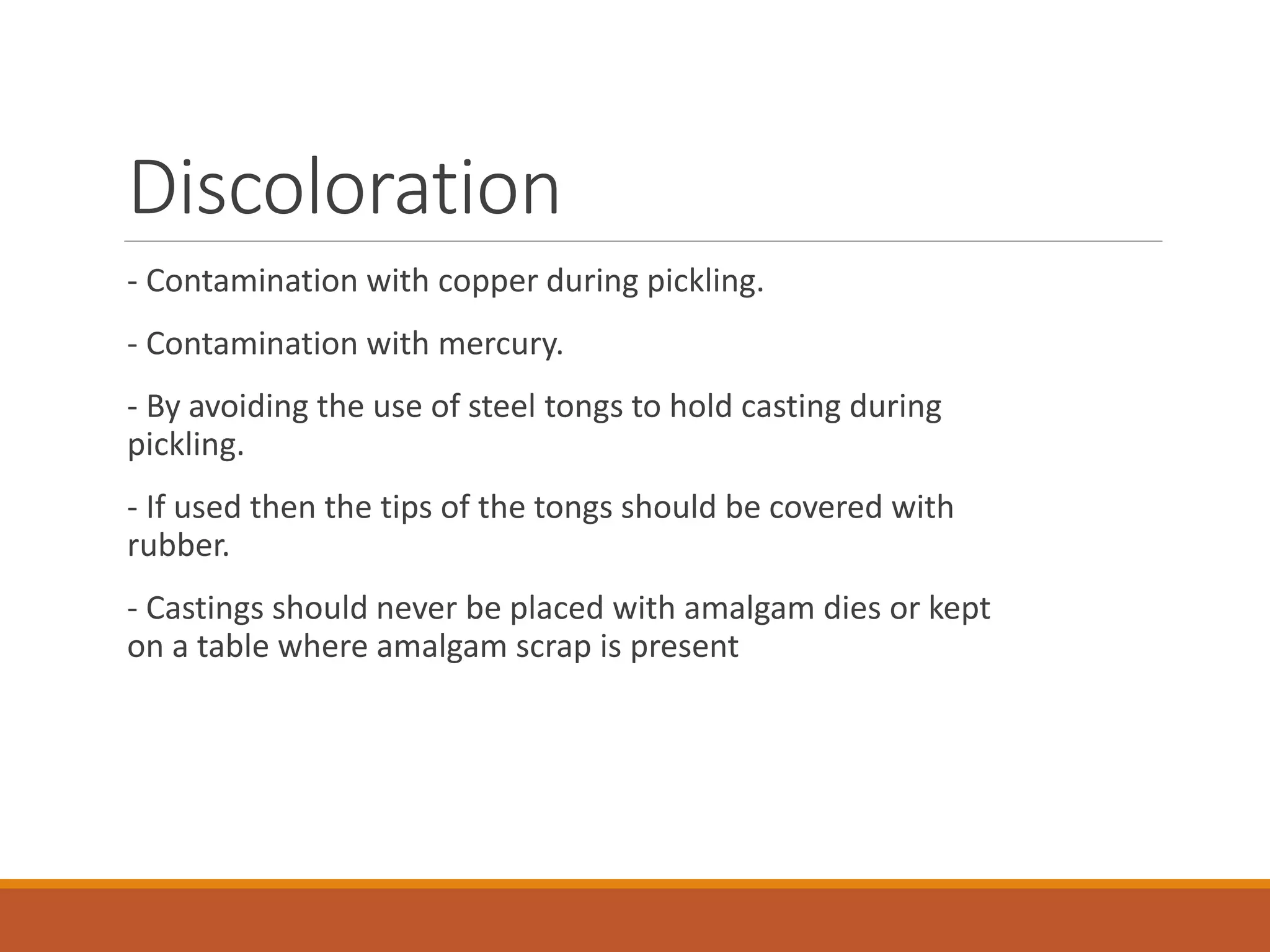 Discoloration
- Contamination with copper during pickling.
- Contamination with mercury.
- By avoiding the use of steel tongs to hold casting during
pickling.
- If used then the tips of the tongs should be covered with
rubber.
- Castings should never be placed with amalgam dies or kept
on a table where amalgam scrap is present
 