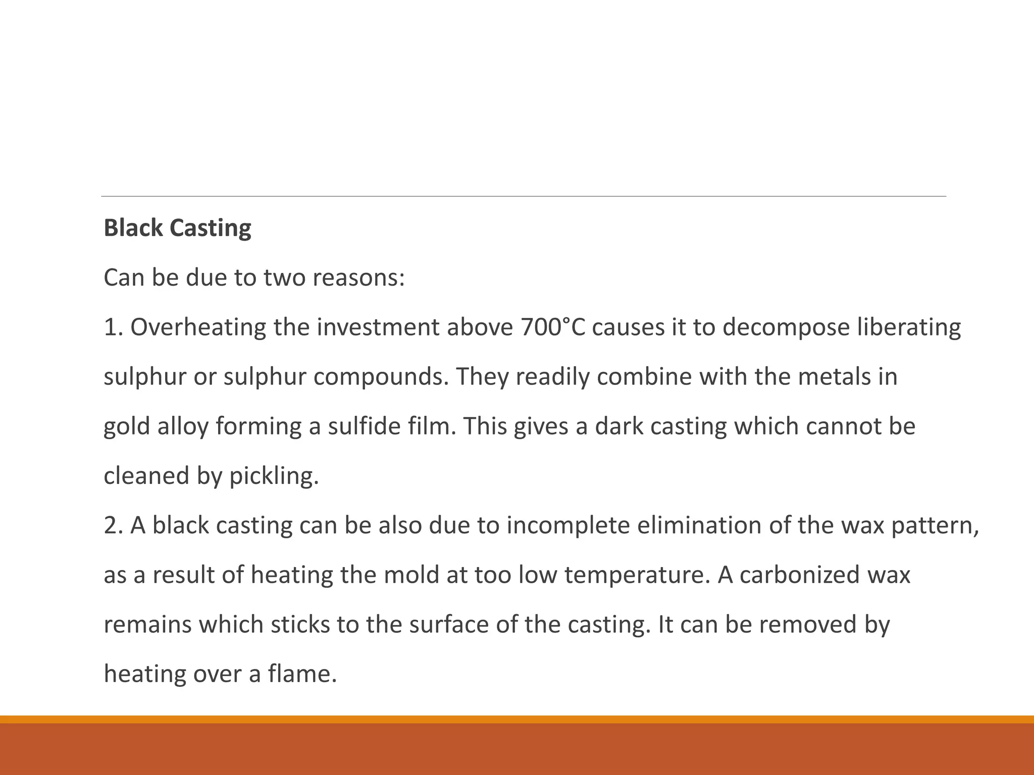 Black Casting
Can be due to two reasons:
1. Overheating the investment above 700°C causes it to decompose liberating
sulphur or sulphur compounds. They readily combine with the metals in
gold alloy forming a sulfide film. This gives a dark casting which cannot be
cleaned by pickling.
2. A black casting can be also due to incomplete elimination of the wax pattern,
as a result of heating the mold at too low temperature. A carbonized wax
remains which sticks to the surface of the casting. It can be removed by
heating over a flame.
 
