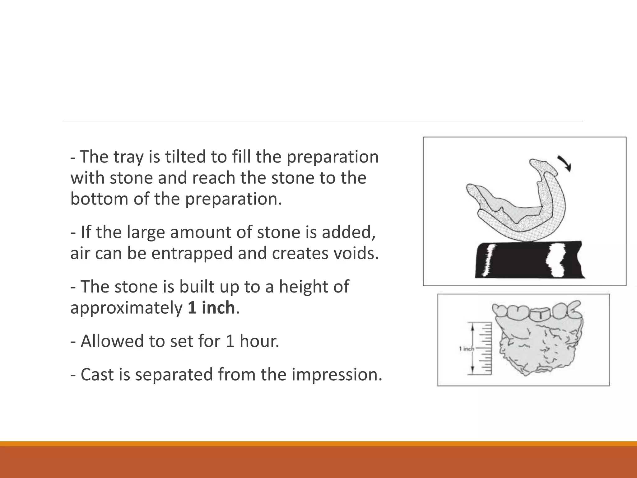 - The tray is tilted to fill the preparation
with stone and reach the stone to the
bottom of the preparation.
- If the large amount of stone is added,
air can be entrapped and creates voids.
- The stone is built up to a height of
approximately 1 inch.
- Allowed to set for 1 hour.
- Cast is separated from the impression.
 