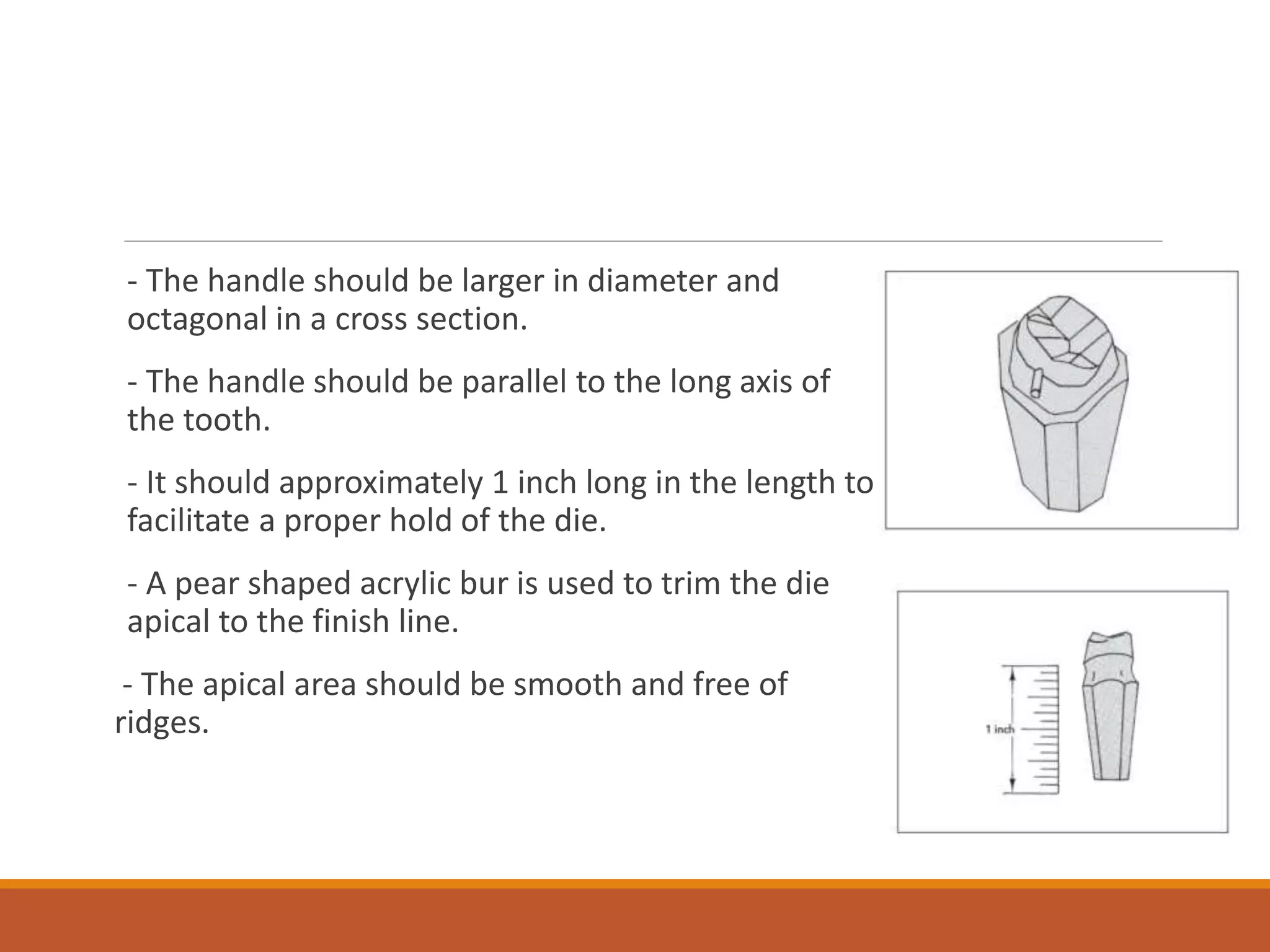 - The handle should be larger in diameter and
octagonal in a cross section.
- The handle should be parallel to the long axis of
the tooth.
- It should approximately 1 inch long in the length to
facilitate a proper hold of the die.
- A pear shaped acrylic bur is used to trim the die
apical to the finish line.
- The apical area should be smooth and free of
ridges.
 