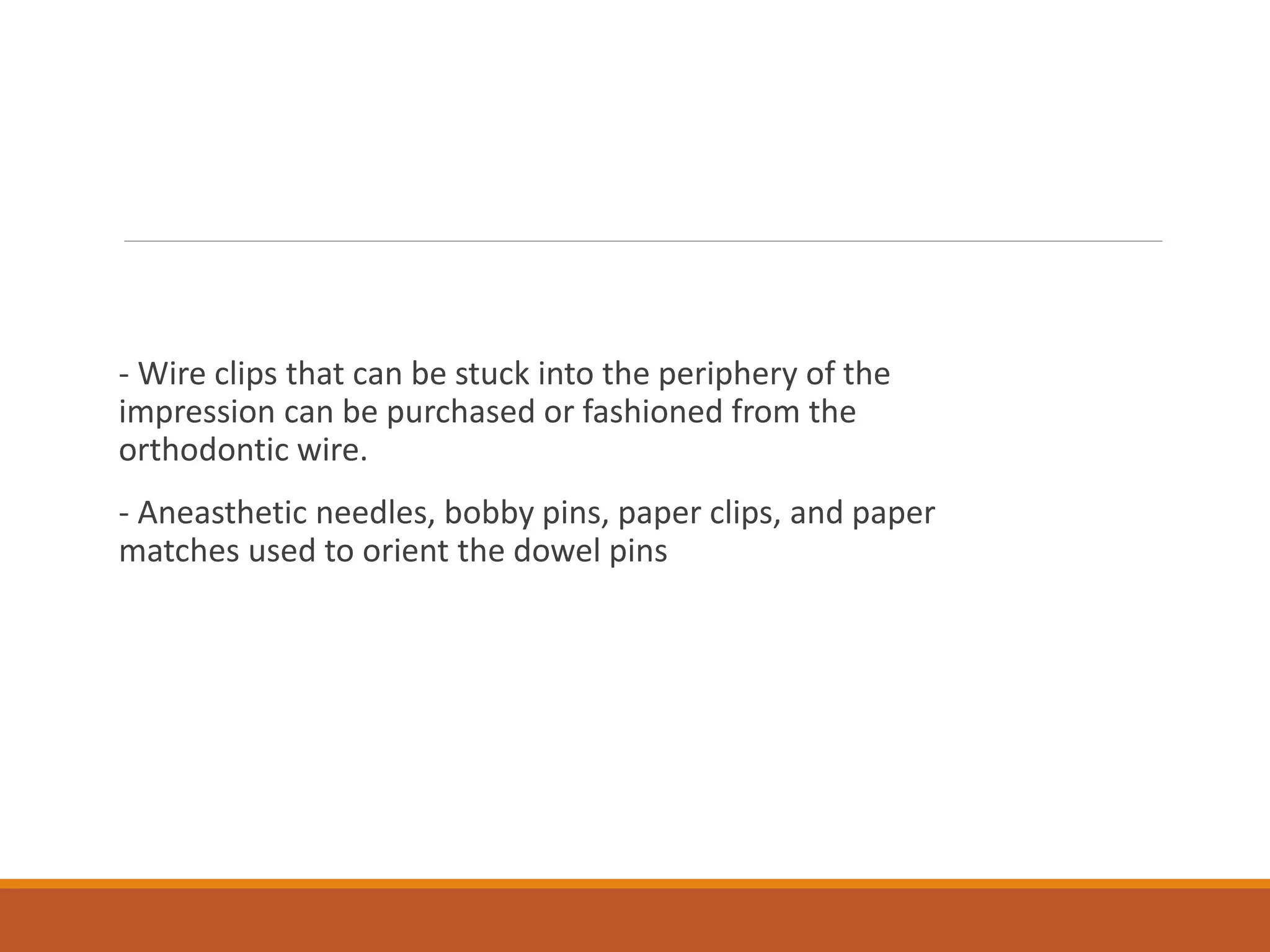 - Wire clips that can be stuck into the periphery of the
impression can be purchased or fashioned from the
orthodontic wire.
- Aneasthetic needles, bobby pins, paper clips, and paper
matches used to orient the dowel pins
 