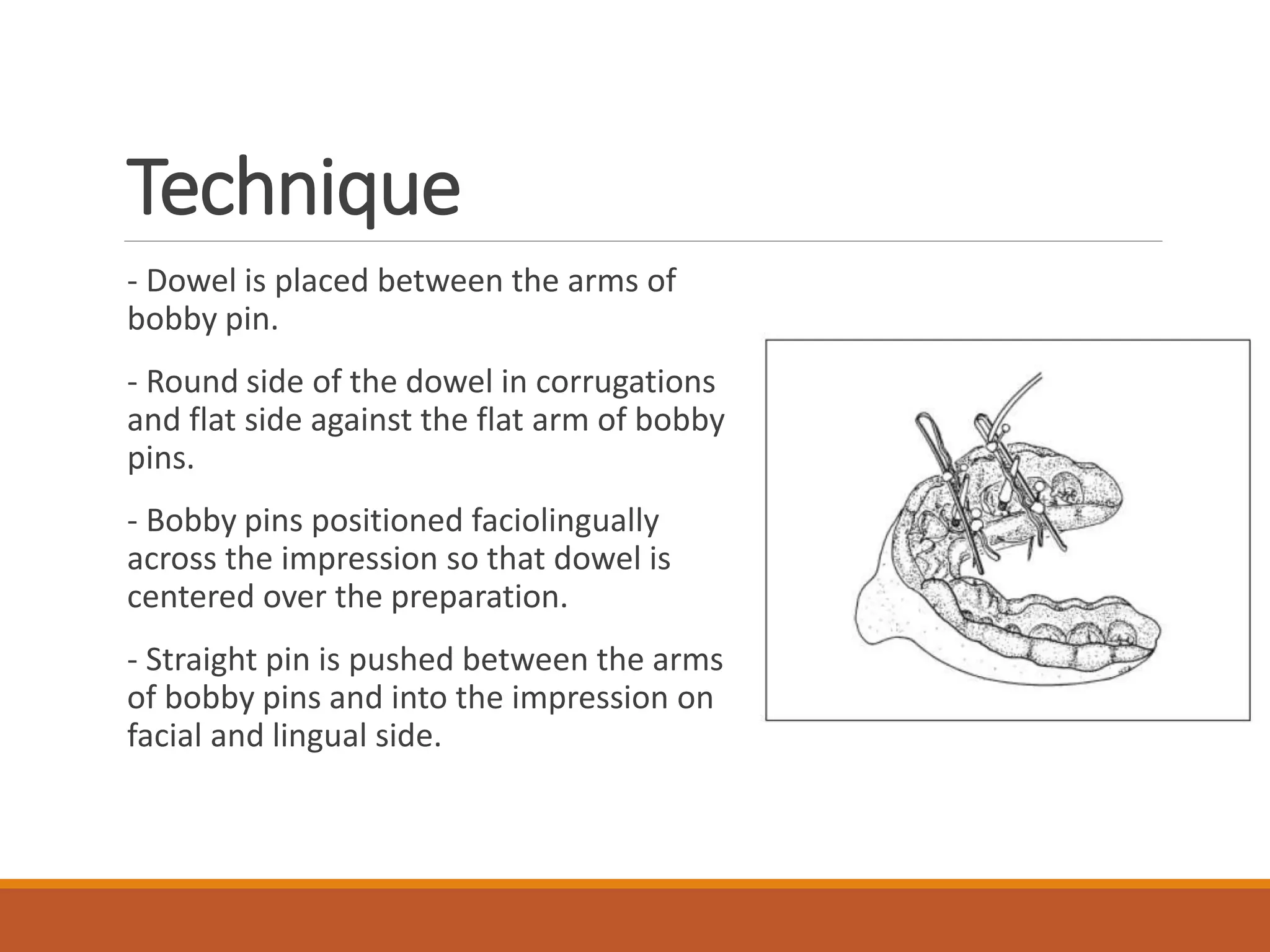 Technique
- Dowel is placed between the arms of
bobby pin.
- Round side of the dowel in corrugations
and flat side against the flat arm of bobby
pins.
- Bobby pins positioned faciolingually
across the impression so that dowel is
centered over the preparation.
- Straight pin is pushed between the arms
of bobby pins and into the impression on
facial and lingual side.
 