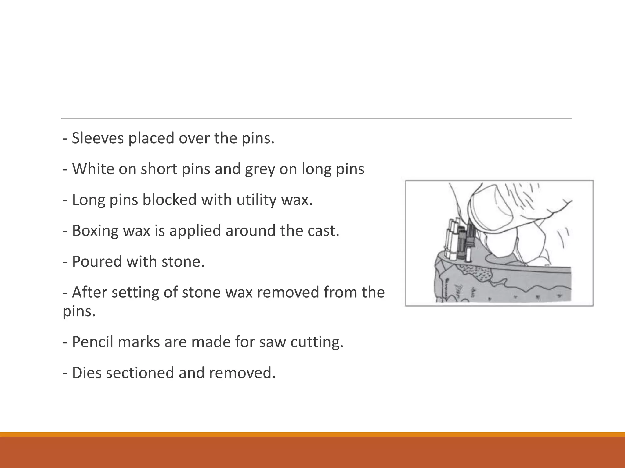 - Sleeves placed over the pins.
- White on short pins and grey on long pins
- Long pins blocked with utility wax.
- Boxing wax is applied around the cast.
- Poured with stone.
- After setting of stone wax removed from the
pins.
- Pencil marks are made for saw cutting.
- Dies sectioned and removed.
 