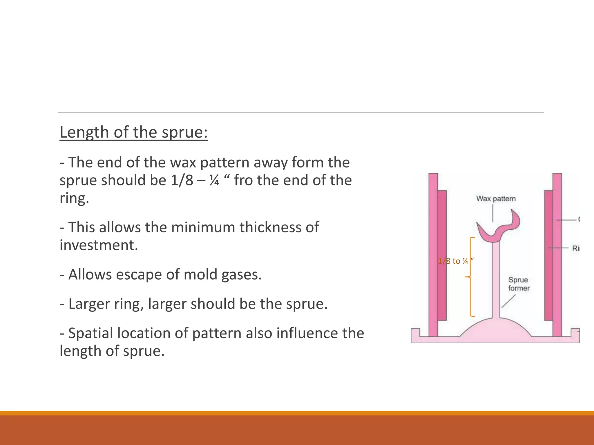 Length of the sprue:
- The end of the wax pattern away form the
sprue should be 1/8 – ¼ “ fro the end of the
ring.
- This allows the minimum thickness of
investment.
- Allows escape of mold gases.
- Larger ring, larger should be the sprue.
- Spatial location of pattern also influence the
length of sprue.
1/8 to ¼ “
 