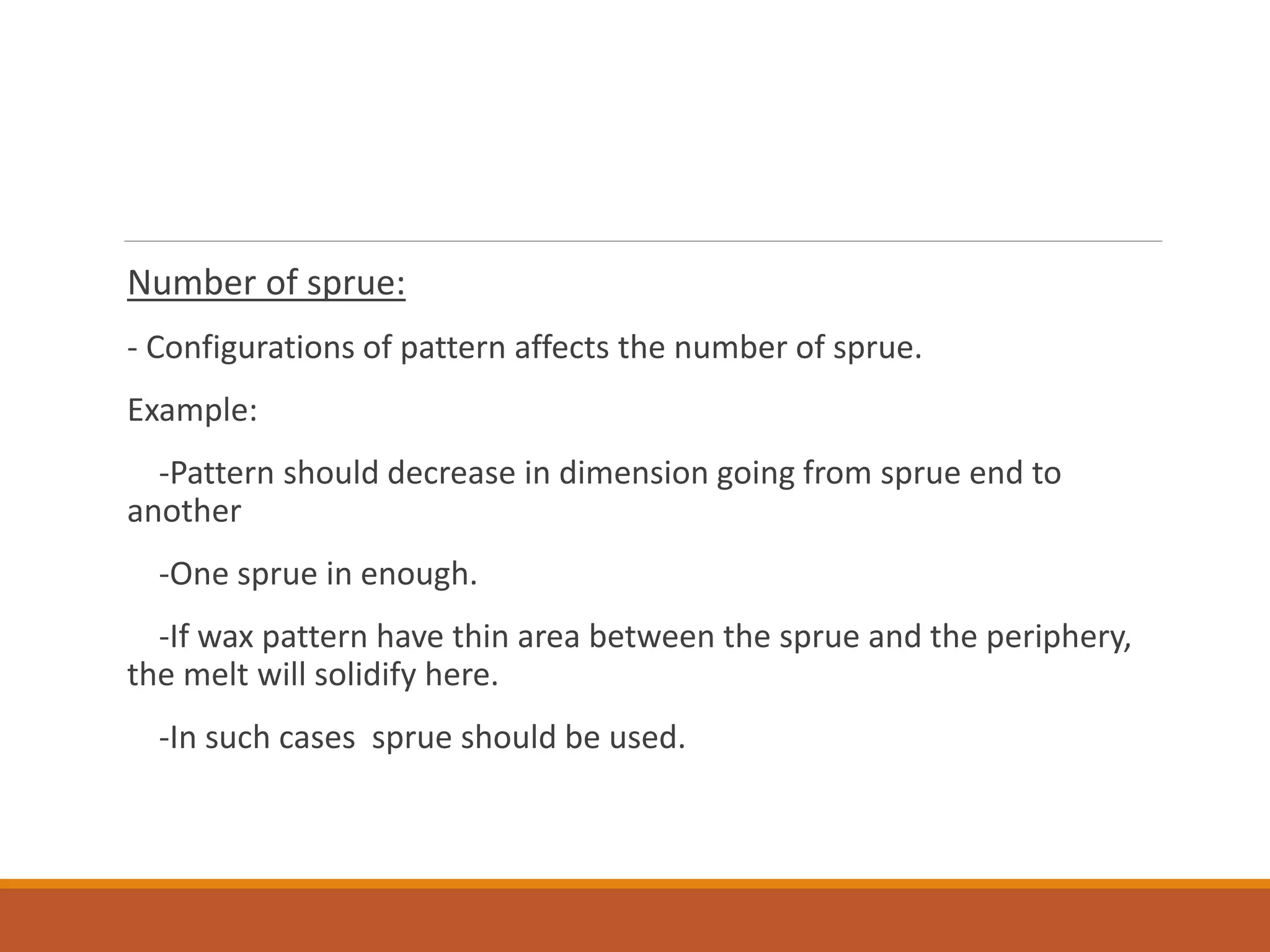 Number of sprue:
- Configurations of pattern affects the number of sprue.
Example:
-Pattern should decrease in dimension going from sprue end to
another
-One sprue in enough.
-If wax pattern have thin area between the sprue and the periphery,
the melt will solidify here.
-In such cases sprue should be used.
 