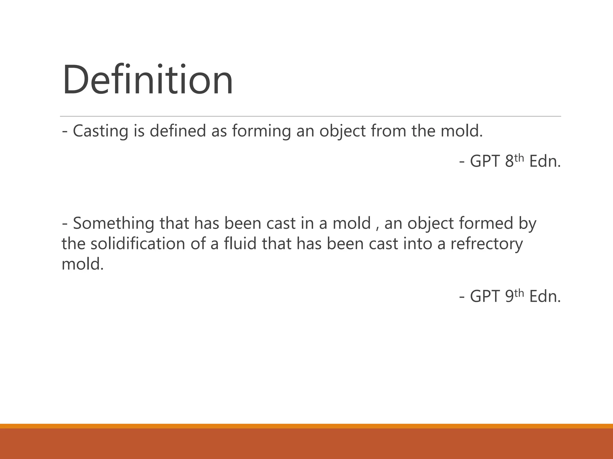 Definition
- Casting is defined as forming an object from the mold.
- GPT 8th Edn.
- Something that has been cast in a mold , an object formed by
the solidification of a fluid that has been cast into a refrectory
mold.
- GPT 9th Edn.
 