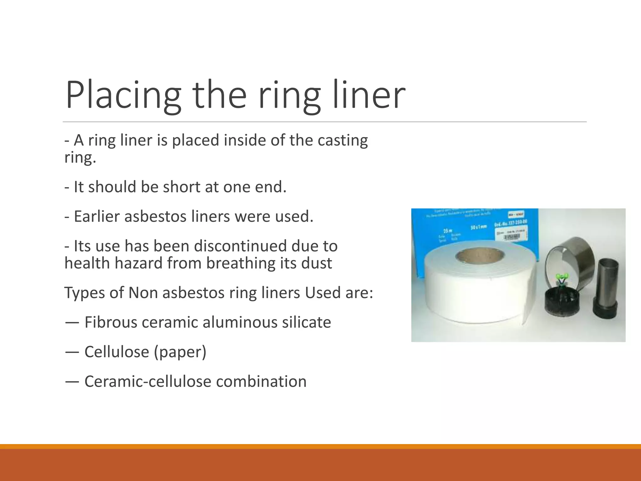 Placing the ring liner
- A ring liner is placed inside of the casting
ring.
- It should be short at one end.
- Earlier asbestos liners were used.
- Its use has been discontinued due to
health hazard from breathing its dust
Types of Non asbestos ring liners Used are:
— Fibrous ceramic aluminous silicate
— Cellulose (paper)
— Ceramic-cellulose combination
 