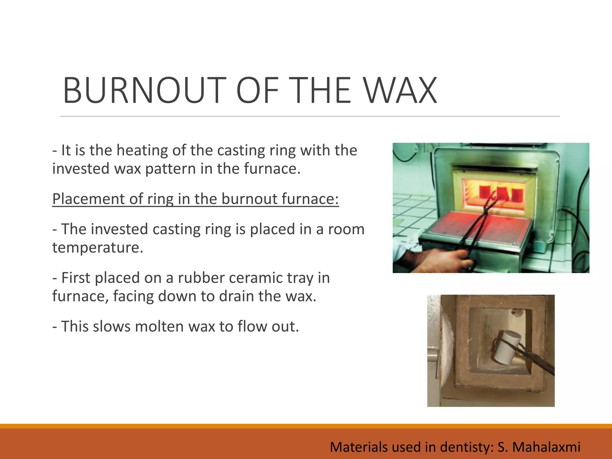 BURNOUT OF THE WAX
- It is the heating of the casting ring with the
invested wax pattern in the furnace.
Placement of ring in the burnout furnace:
- The invested casting ring is placed in a room
temperature.
- First placed on a rubber ceramic tray in
furnace, facing down to drain the wax.
- This slows molten wax to flow out.
Materials used in dentisty: S. Mahalaxmi
 