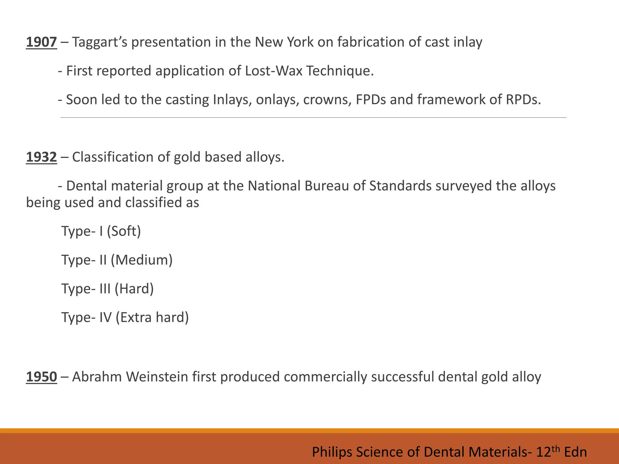 1907 – Taggart’s presentation in the New York on fabrication of cast inlay
- First reported application of Lost-Wax Technique.
- Soon led to the casting Inlays, onlays, crowns, FPDs and framework of RPDs.
1932 – Classification of gold based alloys.
- Dental material group at the National Bureau of Standards surveyed the alloys
being used and classified as
Type- I (Soft)
Type- II (Medium)
Type- III (Hard)
Type- IV (Extra hard)
1950 – Abrahm Weinstein first produced commercially successful dental gold alloy
Philips Science of Dental Materials- 12th Edn
 