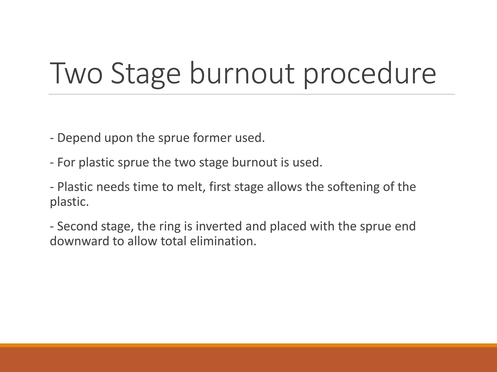 Two Stage burnout procedure
- Depend upon the sprue former used.
- For plastic sprue the two stage burnout is used.
- Plastic needs time to melt, first stage allows the softening of the
plastic.
- Second stage, the ring is inverted and placed with the sprue end
downward to allow total elimination.
 