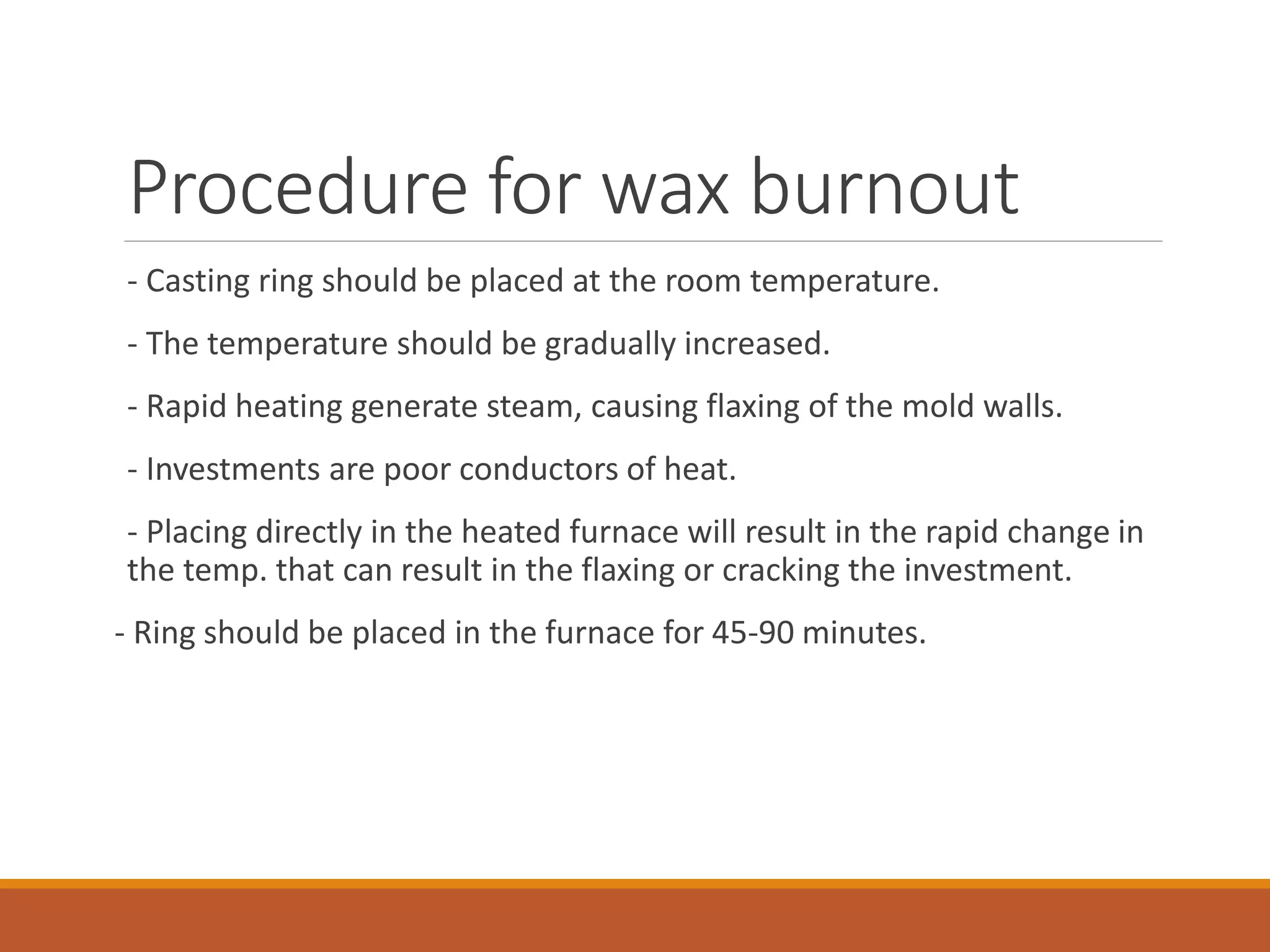 Procedure for wax burnout
- Casting ring should be placed at the room temperature.
- The temperature should be gradually increased.
- Rapid heating generate steam, causing flaxing of the mold walls.
- Investments are poor conductors of heat.
- Placing directly in the heated furnace will result in the rapid change in
the temp. that can result in the flaxing or cracking the investment.
- Ring should be placed in the furnace for 45-90 minutes.
 