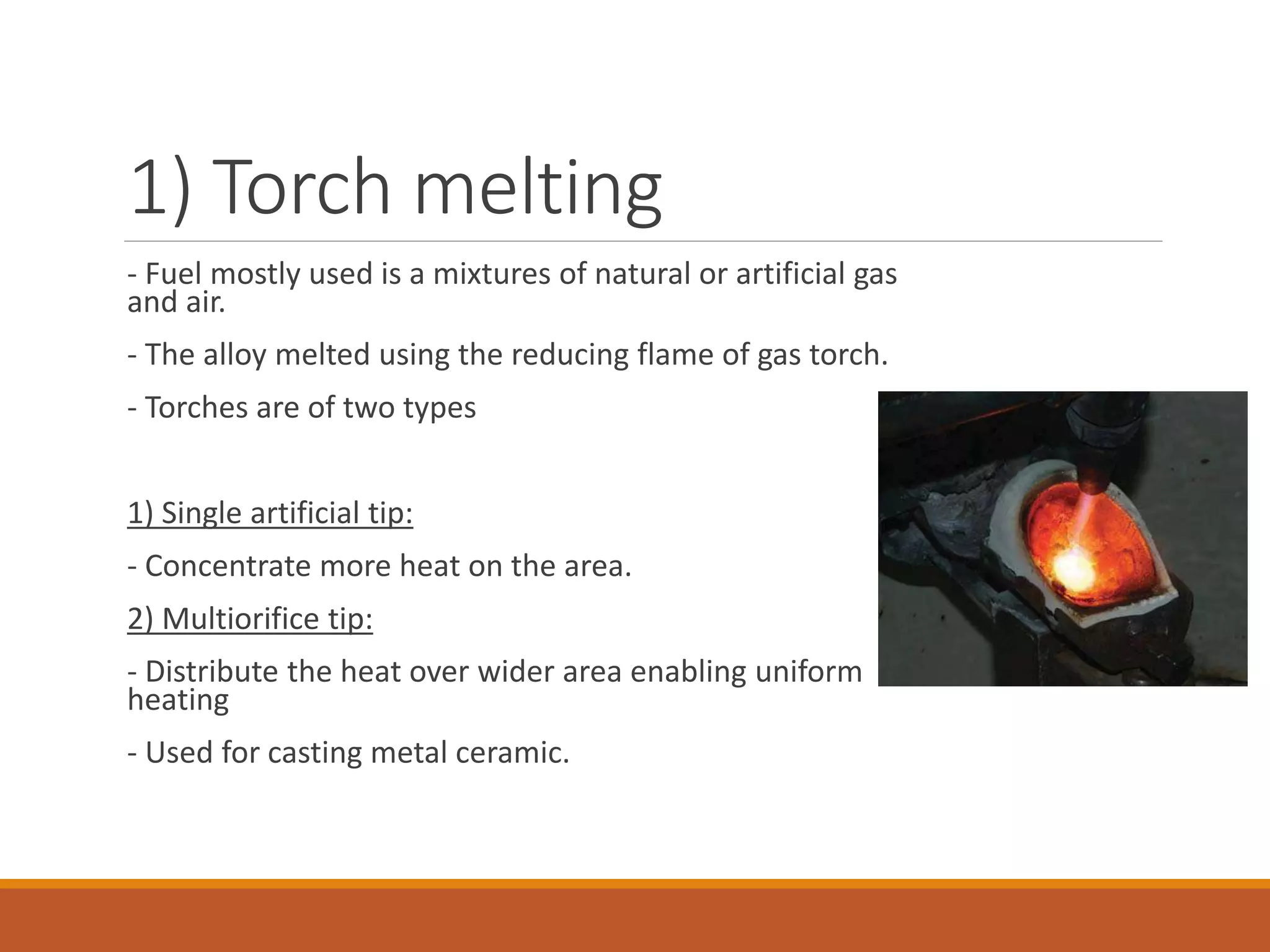1) Torch melting
- Fuel mostly used is a mixtures of natural or artificial gas
and air.
- The alloy melted using the reducing flame of gas torch.
- Torches are of two types
1) Single artificial tip:
- Concentrate more heat on the area.
2) Multiorifice tip:
- Distribute the heat over wider area enabling uniform
heating
- Used for casting metal ceramic.
 