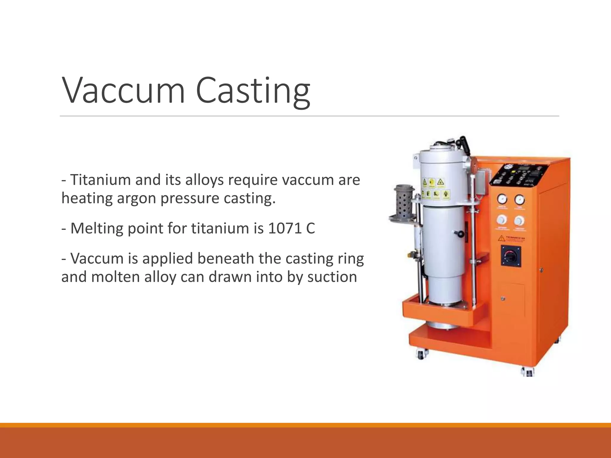 Vaccum Casting
- Titanium and its alloys require vaccum are
heating argon pressure casting.
- Melting point for titanium is 1071 C
- Vaccum is applied beneath the casting ring
and molten alloy can drawn into by suction
 