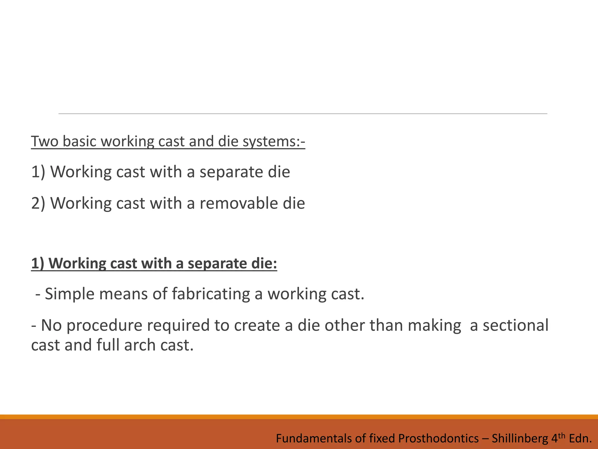 Two basic working cast and die systems:-
1) Working cast with a separate die
2) Working cast with a removable die
1) Working cast with a separate die:
- Simple means of fabricating a working cast.
- No procedure required to create a die other than making a sectional
cast and full arch cast.
Fundamentals of fixed Prosthodontics – Shillinberg 4th Edn.
 