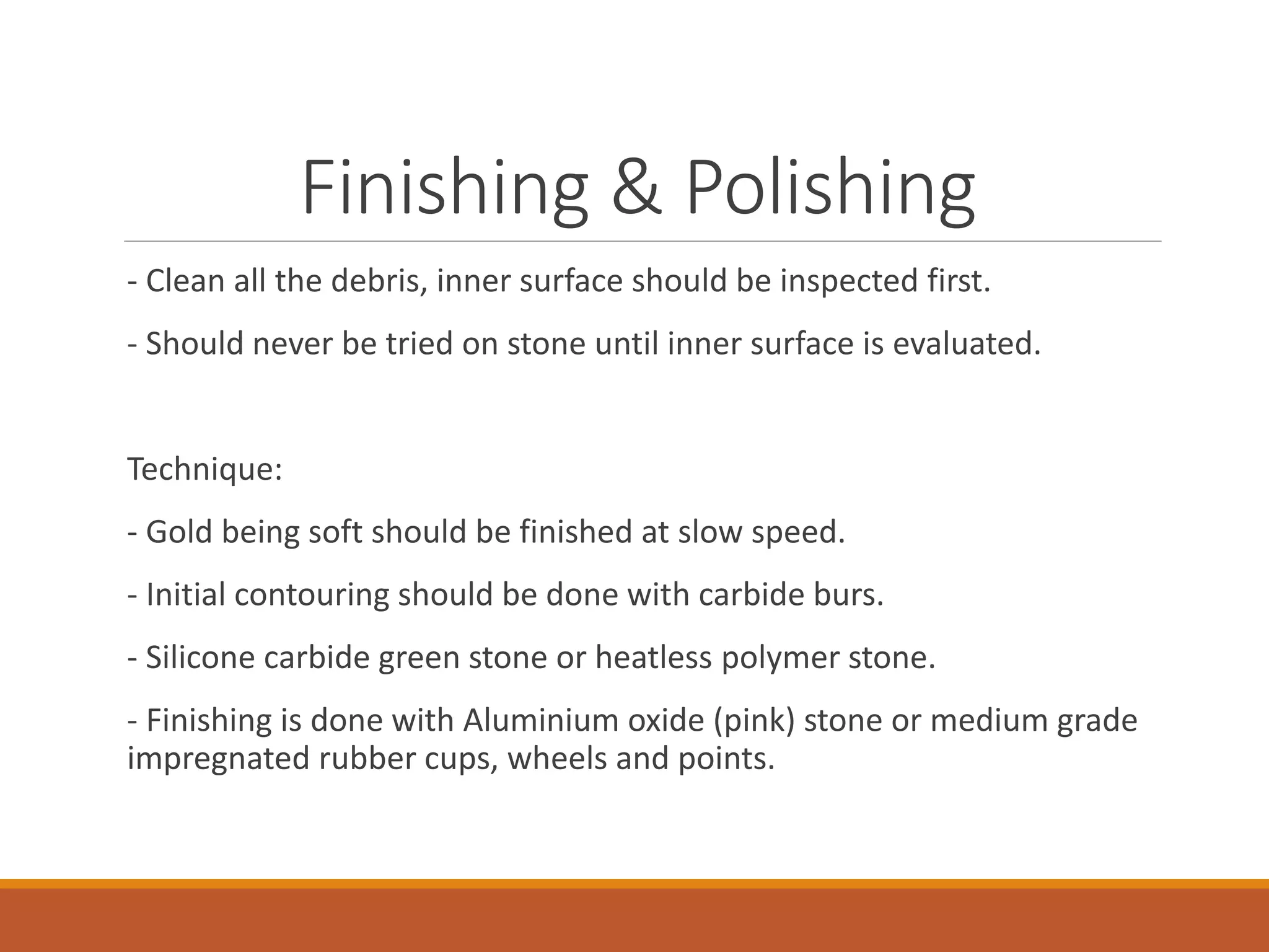 Finishing & Polishing
- Clean all the debris, inner surface should be inspected first.
- Should never be tried on stone until inner surface is evaluated.
Technique:
- Gold being soft should be finished at slow speed.
- Initial contouring should be done with carbide burs.
- Silicone carbide green stone or heatless polymer stone.
- Finishing is done with Aluminium oxide (pink) stone or medium grade
impregnated rubber cups, wheels and points.
 