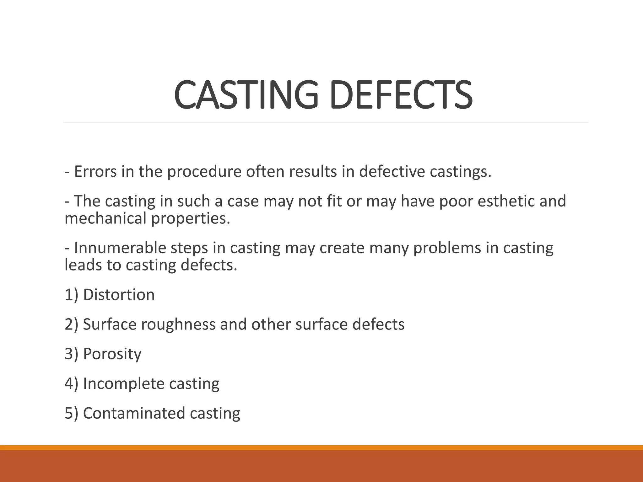 CASTING DEFECTS
- Errors in the procedure often results in defective castings.
- The casting in such a case may not fit or may have poor esthetic and
mechanical properties.
- Innumerable steps in casting may create many problems in casting
leads to casting defects.
1) Distortion
2) Surface roughness and other surface defects
3) Porosity
4) Incomplete casting
5) Contaminated casting
 