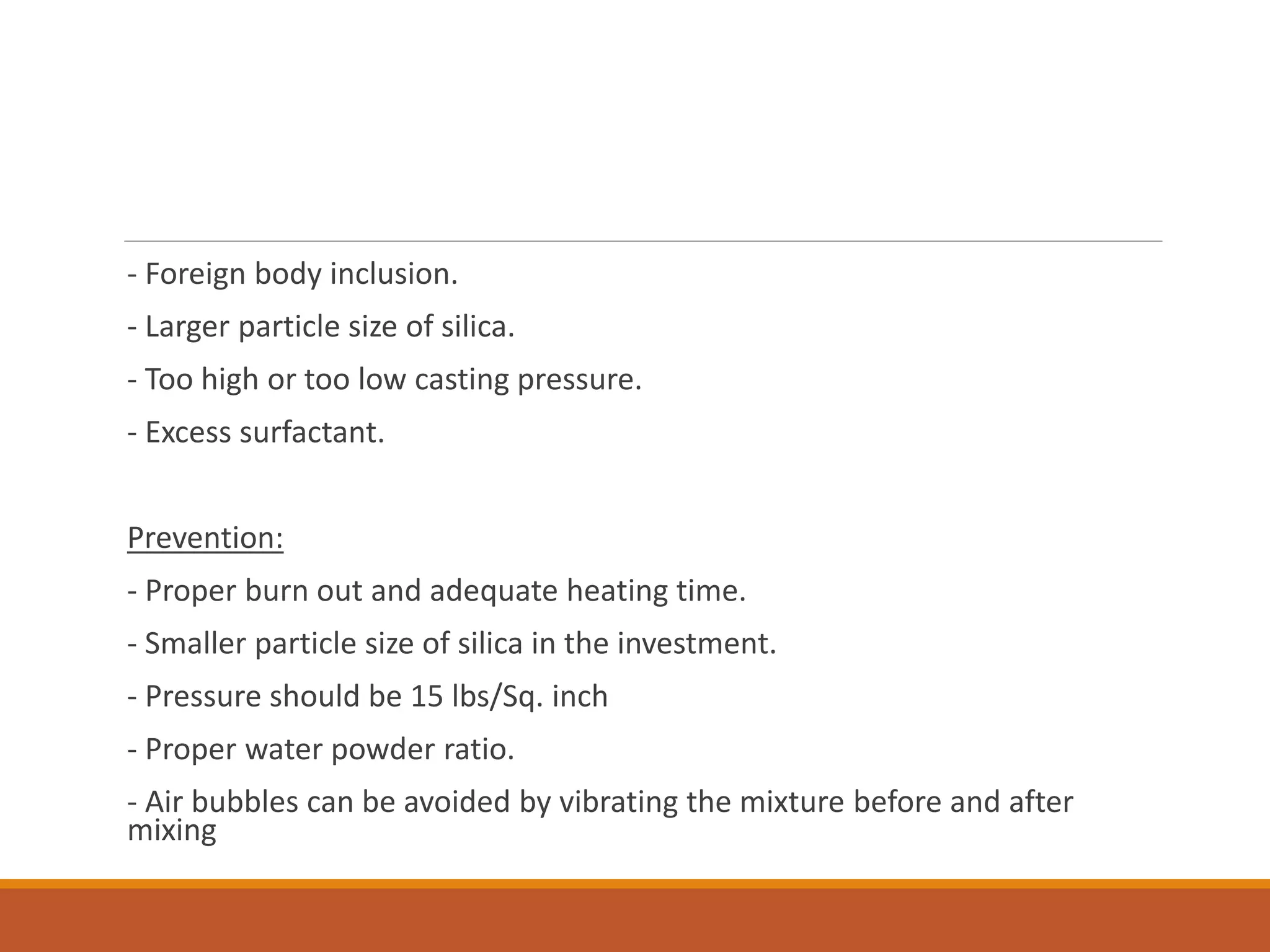 - Foreign body inclusion.
- Larger particle size of silica.
- Too high or too low casting pressure.
- Excess surfactant.
Prevention:
- Proper burn out and adequate heating time.
- Smaller particle size of silica in the investment.
- Pressure should be 15 lbs/Sq. inch
- Proper water powder ratio.
- Air bubbles can be avoided by vibrating the mixture before and after
mixing
 