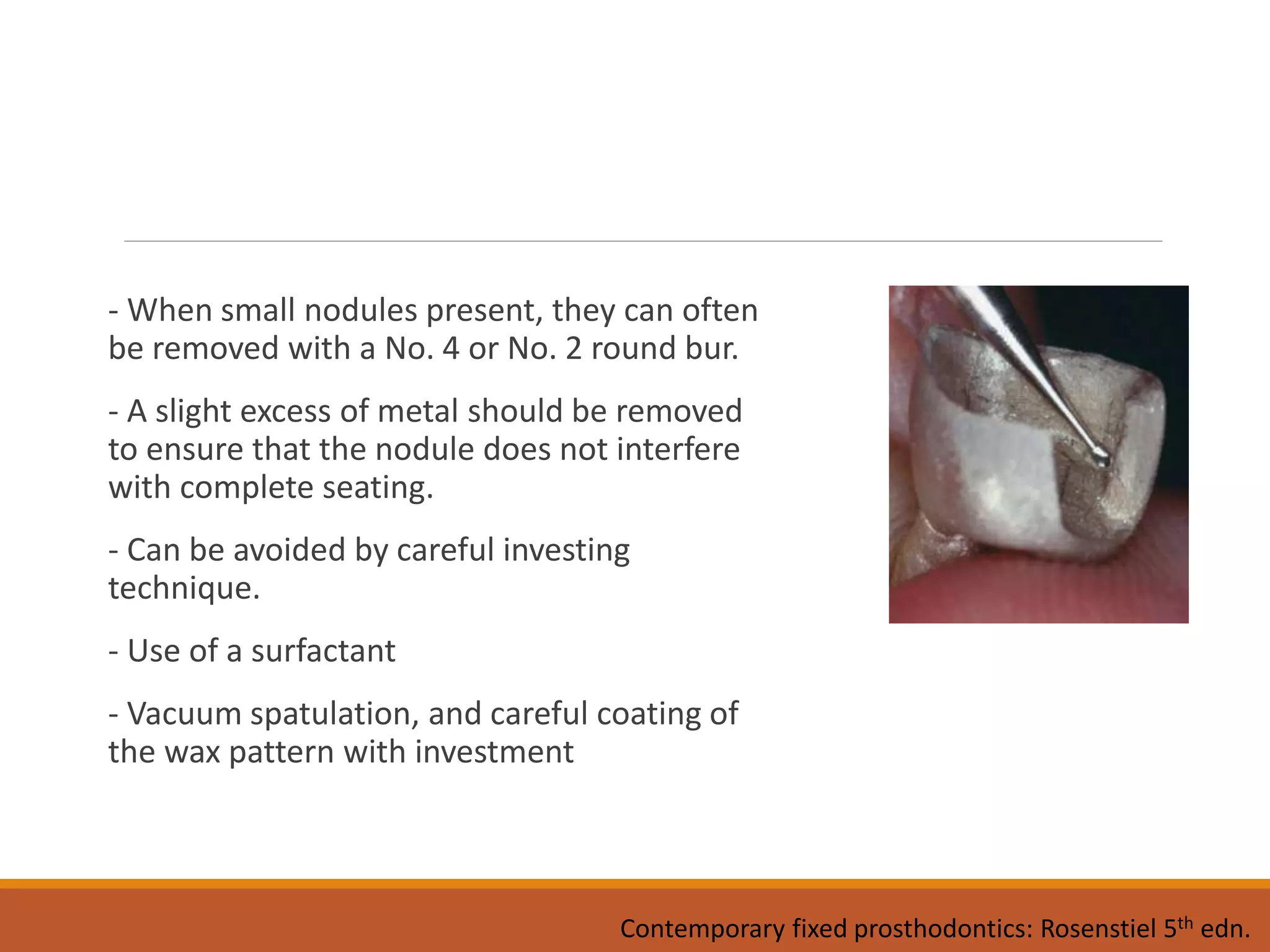 - When small nodules present, they can often
be removed with a No. 4 or No. 2 round bur.
- A slight excess of metal should be removed
to ensure that the nodule does not interfere
with complete seating.
- Can be avoided by careful investing
technique.
- Use of a surfactant
- Vacuum spatulation, and careful coating of
the wax pattern with investment
Contemporary fixed prosthodontics: Rosenstiel 5th edn.
 
