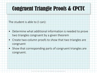 Congruent Triangle Proofs & CPCTC
The student is able to (I can):
• Determine what additional information is needed to prove
two triangles congruent by a given theorem
• Create two-column proofs to show that two triangles are
congruent
• Show that corresponding parts of congruent triangles are
congruent.
 
