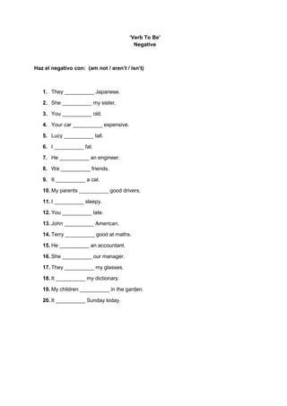 ‘Verb To Be’
Negative
Haz el negativo con: (am not / aren’t / isn’t)
1. They __________ Japanese.
2. She __________ my sister.
3. You __________ old.
4. Your car __________ expensive.
5. Lucy __________ tall.
6. I __________ fat.
7. He __________ an engineer.
8. We __________ friends.
9. It __________ a cat.
10. My parents __________ good drivers.
11. I __________ sleepy.
12. You __________ late.
13. John __________ American.
14. Terry __________ good at maths.
15. He __________ an accountant.
16. She __________ our manager.
17. They __________ my glasses.
18. It __________ my dictionary.
19. My children __________ in the garden.
20. It __________ Sunday today.
 