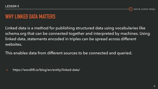 data & content design
LESSON 5
WHY LINKED DATA MATTERS
Linked data is a method for publishing structured data using vocabularies like
schema.org that can be connected together and interpreted by machines. Using
linked data, statements encoded in triples can be spread across different
websites.
This enables data from different sources to be connected and queried.
▸ https://wordlift.io/blog/en/entity/linked-data/
11
 