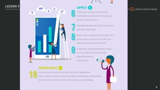 data & content design
LESSON 5
15
ANNOUNCE
Announce your decision at the right level to ALL stakeholders
(direct, indirect, upstream, and downstream) by leveraging methodologies
like the ‘Rule of 3’ and the ‘Pyramid Principle’ in your storytelling
APPLY
Review and orientate yourself to the
information and data so far and apply your
personal experiences to it.
Challenge the data and look for information
and data to disprove it.
Review with a cognitively diverse team (or if
you are alone, be aware of your bias and
play devil’s advocate and reframe).
If applicable, leverage predictive analytics
to run simulations or similar to test
potential decisions
and solutions.
 