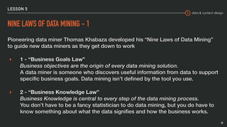 data & content design
LESSON 5
NINE LAWS OF DATA MINING - 1
Pioneering data miner Thomas Khabaza developed his “Nine Laws of Data Mining”
to guide new data miners as they get down to work
▸ 1 - “Business Goals Law”  
Business objectives are the origin of every data mining solution. 
A data miner is someone who discovers useful information from data to support
speciﬁc business goals. Data mining isn’t deﬁned by the tool you use.
▸ 2 - “Business Knowledge Law” 
Business Knowledge is central to every step of the data mining process. 
You don’t have to be a fancy statistician to do data mining, but you do have to
know something about what the data signiﬁes and how the business works.
19
 