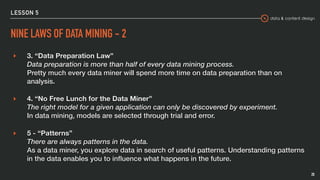data & content design
LESSON 5
NINE LAWS OF DATA MINING - 2
▸ 3. “Data Preparation Law” 
Data preparation is more than half of every data mining process. 
Pretty much every data miner will spend more time on data preparation than on
analysis.
▸ 4. “No Free Lunch for the Data Miner” 
The right model for a given application can only be discovered by experiment. 
In data mining, models are selected through trial and error.
▸ 5 - “Patterns” 
There are always patterns in the data. 
As a data miner, you explore data in search of useful patterns. Understanding patterns
in the data enables you to inﬂuence what happens in the future.
20
 