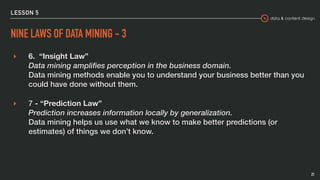 data & content design
LESSON 5
NINE LAWS OF DATA MINING - 3
▸ 6.  “Insight Law” 
Data mining amplifies perception in the business domain. 
Data mining methods enable you to understand your business better than you
could have done without them.
▸ 7 - “Prediction Law” 
Prediction increases information locally by generalization. 
Data mining helps us use what we know to make better predictions (or
estimates) of things we don’t know.
21
 