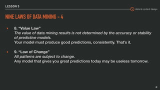 data & content design
LESSON 5
NINE LAWS OF DATA MINING - 4
▸ 8. “Value Law” 
The value of data mining results is not determined by the accuracy or stability
of predictive models. 
Your model must produce good predictions, consistently. That’s it.
▸ 9. “Law of Change” 
All patterns are subject to change. 
Any model that gives you great predictions today may be useless tomorrow.
22
 