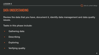 data & content design
LESSON 5
DATA UNDERSTANDING
Review the data that you have, document it, identify data management and data quality
issues.
Tasks in this phase include:
▸ Gathering data
▸ Describing
▸ Exploring
▸ Verifying quality
25
 