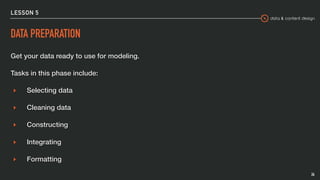 data & content design
LESSON 5
DATA PREPARATION
Get your data ready to use for modeling.
Tasks in this phase include:
▸ Selecting data
▸ Cleaning data
▸ Constructing
▸ Integrating
▸ Formatting
26
 