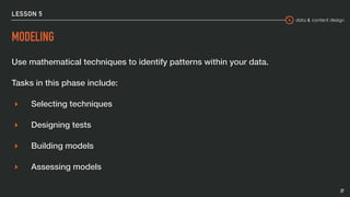 data & content design
LESSON 5
MODELING
Use mathematical techniques to identify patterns within your data.
Tasks in this phase include:
▸ Selecting techniques
▸ Designing tests
▸ Building models
▸ Assessing models
27
 