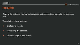 data & content design
LESSON 5
EVALUATION
Review the patterns you have discovered and assess their potential for business
use.
Tasks in this phase include:
▸ Evaluating results
▸ Reviewing the process
▸ Determining the next steps
28
 