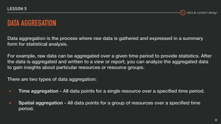 data & content design
LESSON 5
DATA AGGREGATION
Data aggregation is the process where raw data is gathered and expressed in a summary
form for statistical analysis.
For example, raw data can be aggregated over a given time period to provide statistics. After
the data is aggregated and written to a view or report, you can analyze the aggregated data
to gain insights about particular resources or resource groups.
There are two types of data aggregation:
▸ Time aggregation - All data points for a single resource over a speciﬁed time period.
▸ Spatial aggregation - All data points for a group of resources over a speciﬁed time
period.
31
 