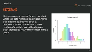 data & content design
LESSON 5
HISTOGRAMS
Histograms are a special form of bar chart
where the data represent continuous rather
than discrete categories. Since a
continuous category may have a large
number of possible values the data are
often grouped to reduce the number of data
points.
35
 