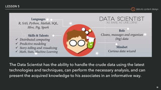 data & content design
LESSON 5
46
The Data Scientist has the ability to handle the crude data using the latest
technologies and techniques, can perform the necessary analysis, and can
present the acquired knowledge to his associates in an informative way.
 