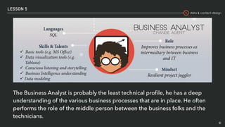 data & content design
LESSON 5
51
The Business Analyst is probably the least technical proﬁle, he has a deep
understanding of the various business processes that are in place. He often
performs the role of the middle person between the business folks and the
technicians.
 