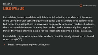 data & content design
LESSON 5
LINKED DATA / LOD
8
Linked data is structured data which is interlinked with other data so it becomes
more useful through semantic queries.It builds upon standard Web technologies
but rather than using them to serve web pages only for human readers, it extends
them to share information in a way that can be read automatically by computers.
Part of the vision of linked data is for the Internet to become a global database.
Linked data may also be open data, in which case it is usually described as linked
open data (LOD).
▸ https://en.wikipedia.org/wiki/Linked_data
 